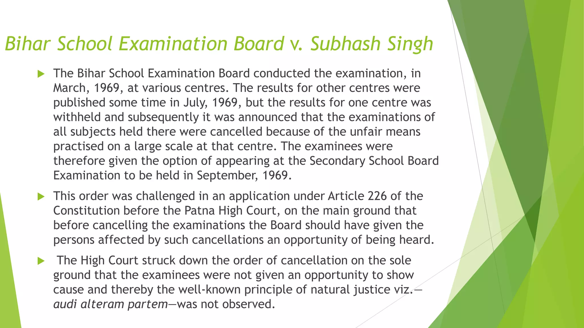 Bihar School Examination Board v. Subhash Singh
 The Bihar School Examination Board conducted the examination, in
March, 1969, at various centres. The results for other centres were
published some time in July, 1969, but the results for one centre was
withheld and subsequently it was announced that the examinations of
all subjects held there were cancelled because of the unfair means
practised on a large scale at that centre. The examinees were
therefore given the option of appearing at the Secondary School Board
Examination to be held in September, 1969.
 This order was challenged in an application under Article 226 of the
Constitution before the Patna High Court, on the main ground that
before cancelling the examinations the Board should have given the
persons affected by such cancellations an opportunity of being heard.
 The High Court struck down the order of cancellation on the sole
ground that the examinees were not given an opportunity to show
cause and thereby the well-known principle of natural justice viz.—
audi alteram partem—was not observed.
 
