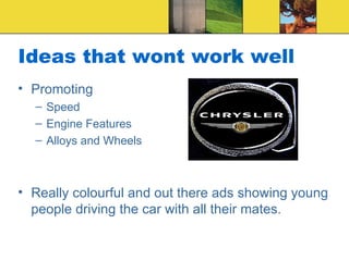 Ideas that wont work well Promoting Speed Engine Features Alloys and Wheels Really colourful and out there ads showing young people driving the car with all their mates. 
