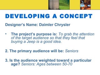 DEVELOPING A CONCEPT Designer’s Name:  Daimler Chrysler The project’s purpose is:  To grab the attention of the target audience so that they feel that buying a Jeep is a good idea. 2. The primary audience will be:  Seniors 3. Is the audience weighted toward a particular age?  Seniors: Ages between 50-70 