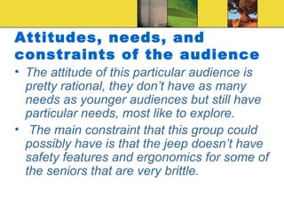 Attitudes, needs, and constraints of the audience The attitude of this particular audience is pretty rational, they don’t have as many needs as younger audiences but still have particular needs, most like to explore. The main constraint that this group could possibly have is that the jeep doesn’t have safety features and ergonomics for some of the seniors that are very brittle. 