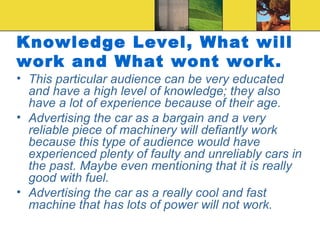 Knowledge Level, What will work and What wont work. This particular audience can be very educated and have a high level of knowledge; they also have a lot of experience because of their age. Advertising the car as a bargain and a very reliable piece of machinery will defiantly work because this type of audience would have experienced plenty of faulty and unreliably cars in the past. Maybe even mentioning that it is really good with fuel. Advertising the car as a really cool and fast machine that has lots of power will not work.  