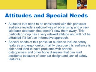 Attitudes and Special Needs Attitudes that need to be considered with this particular audience include a rational way of advertising and a very laid back approach that doesn’t blow them away. This particular group has a very relaxed attitude and will not be attracted if it isn’t an informative approach. Special needs of this particular audience include safety features and ergonomics, mainly because this audience is older and tend to have problems with arthritis, osteoporosis and other bone diseases that can lead accidents because of poor car design and lack of safety features. 