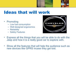 Ideas that will work Promoting Low fuel consumption Well designed ergonomics Reliability Safety Features Express all the things that you will be able to do with the Jeep and how it is a really good car to explore with. Show all the features that will help the audience such as new devices like GPRS incase they get lost. 