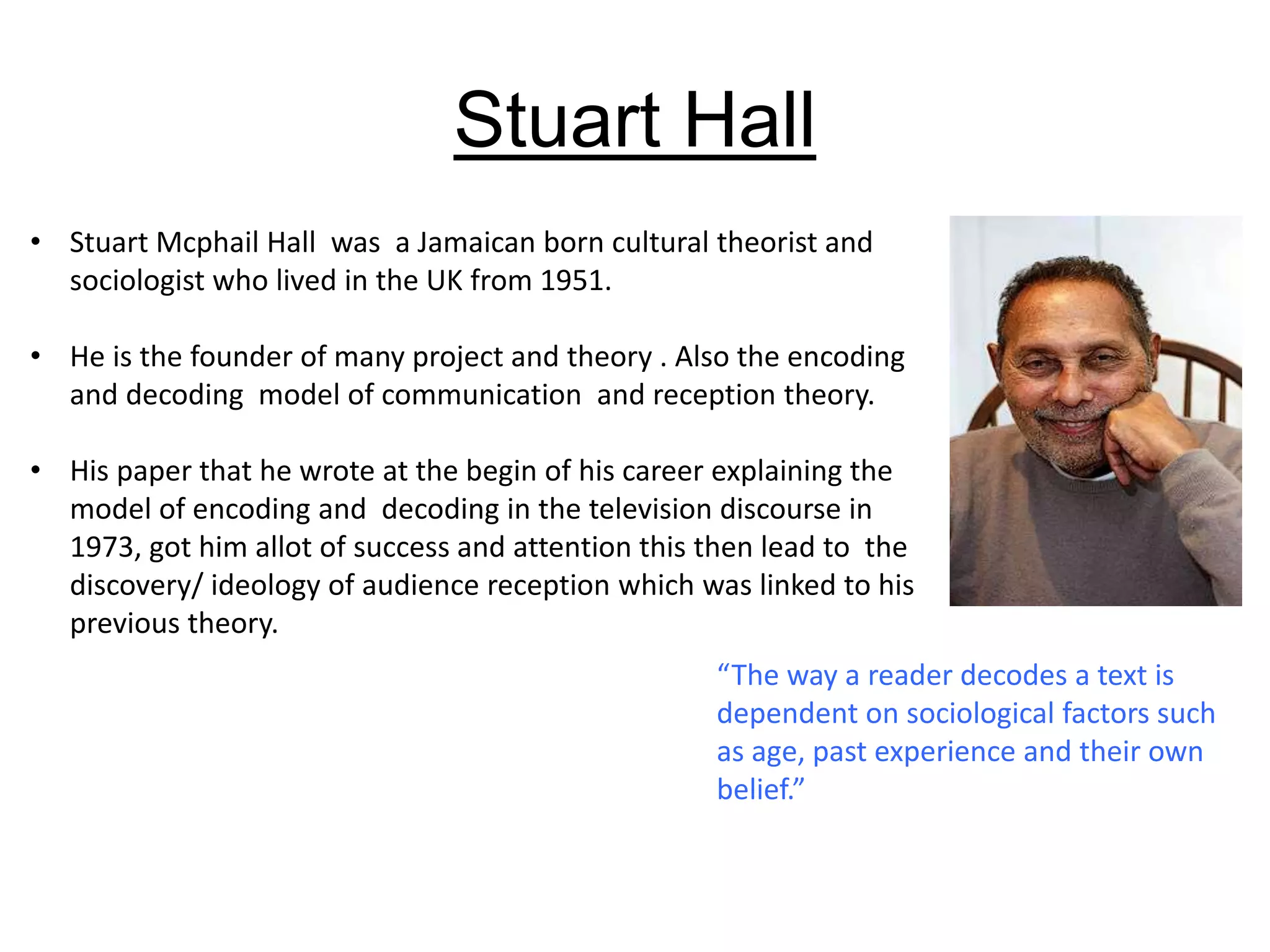 Stuart Hall
• Stuart Mcphail Hall was a Jamaican born cultural theorist and
sociologist who lived in the UK from 1951.
• He is the founder of many project and theory . Also the encoding
and decoding model of communication and reception theory.
• His paper that he wrote at the begin of his career explaining the
model of encoding and decoding in the television discourse in
1973, got him allot of success and attention this then lead to the
discovery/ ideology of audience reception which was linked to his
previous theory.
“The way a reader decodes a text is
dependent on sociological factors such
as age, past experience and their own
belief.”
 