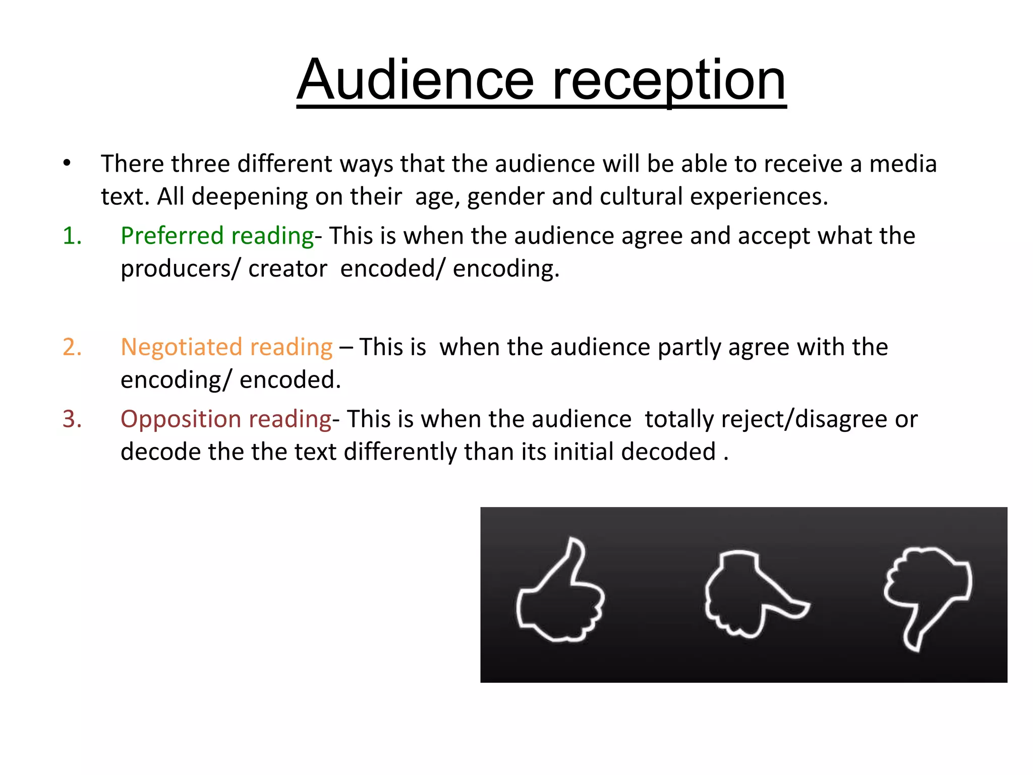 Audience reception
• There three different ways that the audience will be able to receive a media
text. All deepening on their age, gender and cultural experiences.
1. Preferred reading- This is when the audience agree and accept what the
producers/ creator encoded/ encoding.
2. Negotiated reading – This is when the audience partly agree with the
encoding/ encoded.
3. Opposition reading- This is when the audience totally reject/disagree or
decode the the text differently than its initial decoded .
 