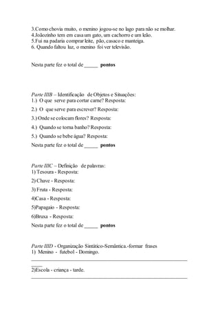 3.Como chovia muito, o menino jogou-se no lago para não se molhar.
4.Joãozinho tem em casaum gato, um cachorro e um leão.
5.Fui na padaria comprar leite, pão, casaco e manteiga.
6. Quando faltou luz, o menino foi ver televisão.
Nesta parte fez o total de _____ pontos
Parte IIIB – Identificação de Objetos e Situações:
1.) O que serve para cortar carne? Resposta:
2.) O que serve para escrever? Resposta:
3.) Onde se colocam flores? Resposta:
4.) Quando se torna banho? Resposta:
5.) Quando se bebe água? Resposta:
Nesta parte fez o total de _____ pontos
Parte IIIC – Definição de palavras:
1) Tesoura - Resposta:
2) Chave - Resposta:
3) Fruta - Resposta:
4)Casa - Resposta:
5)Papagaio - Resposta:
6)Bruxa - Resposta:
Nesta parte fez o total de _____ pontos
Parte IIID - Organização Sintático-Semântica.-formar frases
1) Menino - futebol - Domingo.
____________________________________________________________
____
2)Escola - criança - tarde.
____________________________________________________________
 