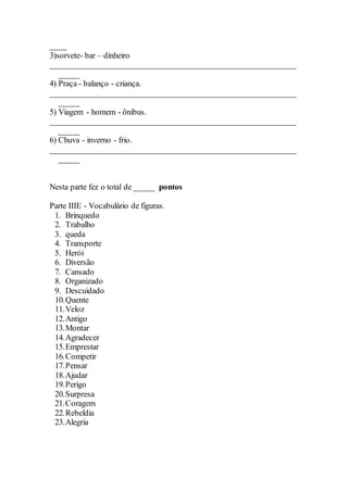 ____
3)sorvete- bar – dinheiro
____________________________________________________________
_____
4) Praça - balanço - criança.
____________________________________________________________
_____
5) Viagem - homem - ônibus.
____________________________________________________________
_____
6) Chuva - inverno - frio.
____________________________________________________________
_____
Nesta parte fez o total de _____ pontos
Parte IIIE - Vocabulário de figuras.
1. Brinquedo
2. Trabalho
3. queda
4. Transporte
5. Herói
6. Diversão
7. Cansado
8. Organizado
9. Descuidado
10.Quente
11.Veloz
12.Antigo
13.Montar
14.Agradecer
15.Emprestar
16.Competir
17.Pensar
18.Ajudar
19.Perigo
20.Surpresa
21.Coragem
22.Rebeldia
23.Alegria
 