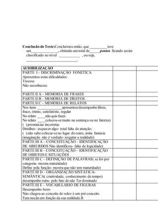 Conclusão do Teste:Concluímos então, que _________teve
um______________,, obtendo um total de_____ pontos ficando assim
classificado no nível ___________ , ou seja,
___________________________.
AUDIBILIZAÇÃO
PARTE I – DISCRIMINAÇÃO FONÉTICA
Apresentou estas dificuldades:
Trocou:
Não reconheceu:
PARTE II A – MEMÓRIA DE FRASES
PARTE II B – MEMÓRIA DE DÍGITOS
PARTE II C – MEMÓRIA DE RELATOS
Nos itens _____________apresentoudesempenho:Bom,
fraco, ótimo, satisfatório, regular
No relato ____não quis fazer.
No relato ____colocou-semuito na sentença ou no fato(eu)
( ) pronúncias incorretas
Detalhes- esquecer algo- total falta de atenção;
( ) não sabe colocar-seno lugar do outro, imita fantasia
(imaginação não é verdade- resgatar a realidade)
PARTE III A – CONCEITUAÇÃO – IDENTIFICAÇÃO
DE ABSURDOS Nào identificou- falta de logicidade)
PARTE III B – CONCEITUAÇÃO – IDENTIFICAÇÃO
DE OBJETOS E SITUAÇÕES
PARTE III C – DEFINIÇÃO DE PALAVRAS( se for por
categoria- mostra maturidade)
Define pela função- mostra que não tem maturidade)
PARTE III D – ORGANIZAÇÃO SINTÁTICA-
SEMÂNTICA( criatividade, conhecimento de tempo)
desempenho ruim- pelo fato de não Ter dominado
PARTE III E – VOCABULÁRIO DE FIGURAS
Desempenho bom-
Nào chegou ao conceito de veloz é um pré conceito
Tem nocão em função da sua realidade.R
 