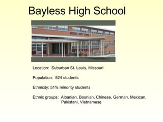 Bayless High School   Location:  Suburban St. Louis, Missouri Population:  524 students Ethnicity: 51% minority students Ethnic groups:  Albanian, Bosnian, Chinese, German, Mexican, Pakistani, Vietnamese 