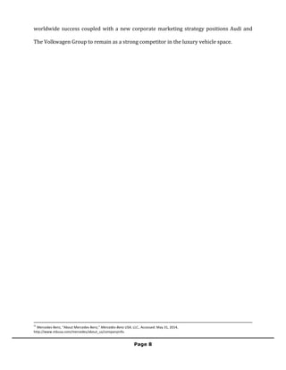 
	
  
Page 8	
  
	
  
worldwide	
  success	
  coupled	
  with	
  a	
  new	
  corporate	
  marketing	
  strategy	
  positions	
  Audi	
  and	
  
The	
  Volkwagen	
  Group	
  to	
  remain	
  as	
  a	
  strong	
  competitor	
  in	
  the	
  luxury	
  vehicle	
  space.	
  	
  
	
  
	
  	
  	
  	
  	
  	
  	
  	
  	
  	
  	
  	
  	
  	
  	
  	
  	
  	
  	
  	
  	
  	
  	
  	
  	
  	
  	
  	
  	
  	
  	
  	
  	
  	
  	
  	
  	
  	
  	
  	
  	
  	
  	
  	
  	
  	
  	
  	
  	
  	
  	
  	
  	
  	
  	
  	
  	
  	
  	
  	
  	
  	
  	
  	
  	
  	
  	
  	
  	
  	
  	
  	
  	
  	
  	
  	
  	
  	
  	
  	
  	
  	
  	
  	
  	
  	
  	
  	
  	
  	
  	
  	
  	
  	
  	
  	
  	
  	
  	
  	
  	
  	
  	
  	
  	
  	
  	
  	
  	
  	
  	
  	
  	
  	
  	
  	
  	
  	
  	
  	
  	
  	
  	
  	
  	
  	
  	
  	
  	
  	
  	
  	
  	
  	
  	
  	
  	
  	
  	
  	
  	
  	
  	
  	
  	
  	
  	
  	
  	
  	
  	
  	
  	
  	
  	
  	
  	
  	
  	
  	
  	
  	
  	
  	
  	
  	
  	
  	
  	
  	
  	
  	
  	
  	
  	
  	
  	
  	
  	
  	
  	
  	
  	
  	
  	
  	
  	
  	
  	
  	
  	
  	
  	
  	
  	
  	
  
21
	
  Mercedes-­‐Benz,	
  “About	
  Mercedes-­‐Benz,”	
  Mercedes-­‐Benz	
  USA,	
  LLC.,	
  Accessed:	
  May	
  31,	
  2014,	
  
http://www.mbusa.com/mercedes/about_us/companyinfo.	
  
 