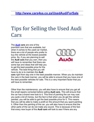 http://www.cars4sa.co.za/UsedAudiForSale




Tips for Selling the Used Audi
Cars
The Audi cars are one of the
premiere cars that are available, but
when it comes to the used car market,
there are a lot of people who prefer to
buy the vehicle at the lowest possible
price. So, if you are planning to sell
the Audi cars that you own, then you
will have to remember that there are
some tips and ideas that will help you
to get the best possible price for the
vehicle. The best thing that you will
have to do is to maintain the Audi
cars right from day one in the best possible manner. When you do maintain
the cars in the best manner, you will be able to ensure that you have one of
the best possible vehicles for sale. This is a very important factor that you
will have to remember.


Other than the maintenance, you will also have to ensure that you get all
the small repairs corrected before selling Audi cars. This will ensure that
the car has a brand new look to it. This kind of painting the car may cost
you quite a lot of money, but the fact is that when you do get the vehicle
painted, you will be able to get the best possible price for it. This means
that you will be able to make a profit on the amount that you spent painting
it. Other than the painting of the car, you will also have to ensure that the
other parts of the car do not make any sound. This is because of the fact
that every new buyer of the Audi cars will look to see if there are any
 