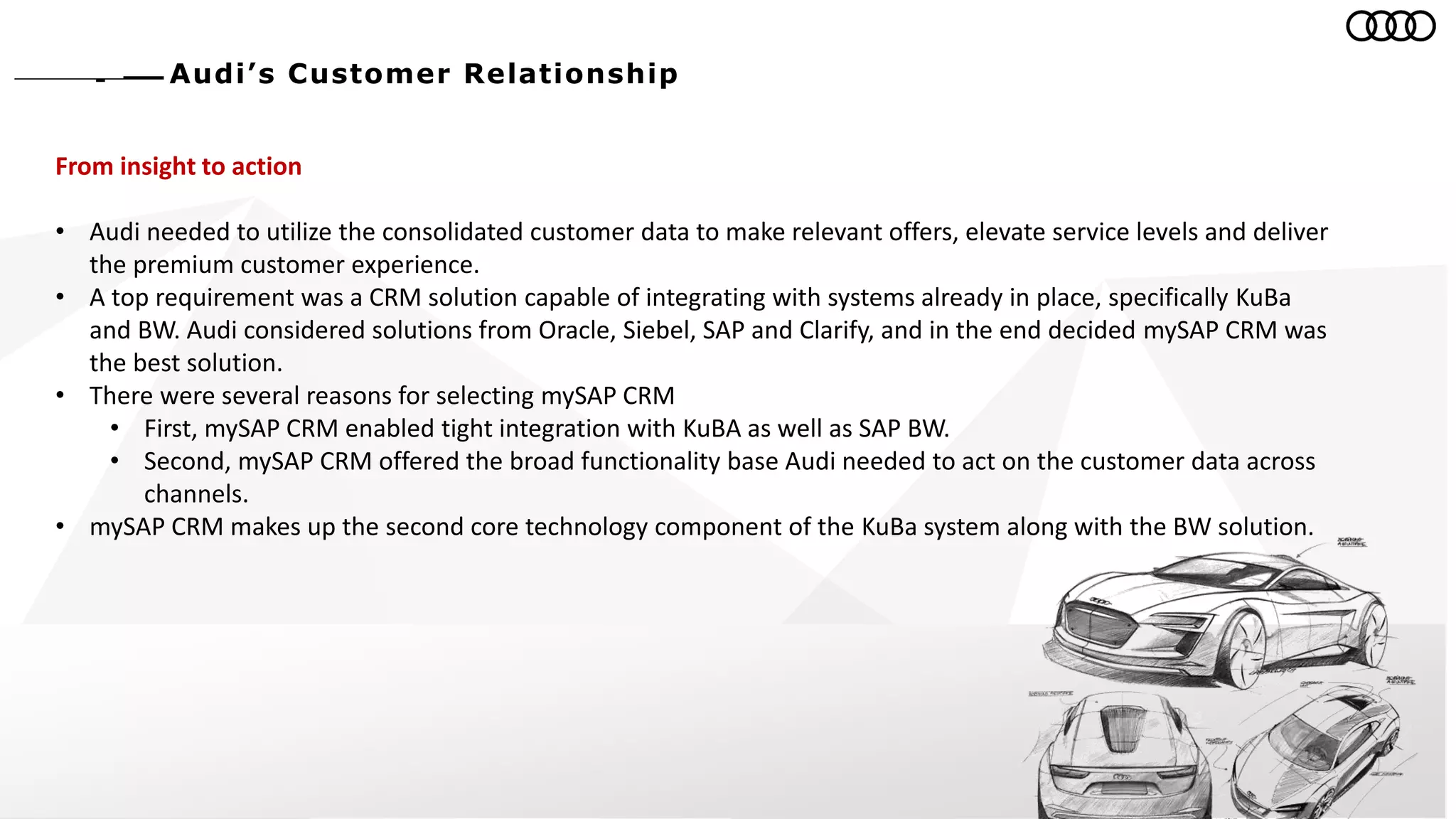 Audi’s Customer Relationship
From insight to action
• Audi needed to utilize the consolidated customer data to make relevant offers, elevate service levels and deliver
the premium customer experience.
• A top requirement was a CRM solution capable of integrating with systems already in place, specifically KuBa
and BW. Audi considered solutions from Oracle, Siebel, SAP and Clarify, and in the end decided mySAP CRM was
the best solution.
• There were several reasons for selecting mySAP CRM
• First, mySAP CRM enabled tight integration with KuBA as well as SAP BW.
• Second, mySAP CRM offered the broad functionality base Audi needed to act on the customer data across
channels.
• mySAP CRM makes up the second core technology component of the KuBa system along with the BW solution.
 