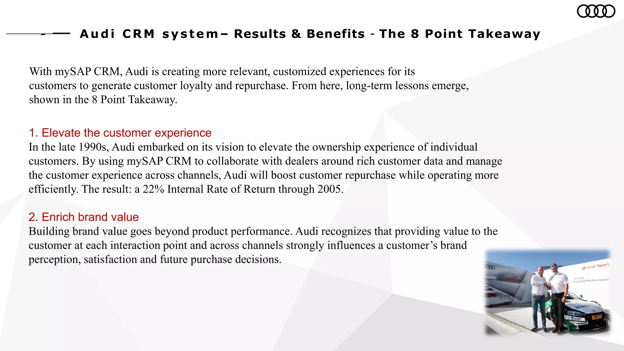 With mySAP CRM, Audi is creating more relevant, customized experiences for its
customers to generate customer loyalty and repurchase. From here, long-term lessons emerge,
shown in the 8 Point Takeaway.
1. Elevate the customer experience
In the late 1990s, Audi embarked on its vision to elevate the ownership experience of individual
customers. By using mySAP CRM to collaborate with dealers around rich customer data and manage
the customer experience across channels, Audi will boost customer repurchase while operating more
efficiently. The result: a 22% Internal Rate of Return through 2005.
2. Enrich brand value
Building brand value goes beyond product performance. Audi recognizes that providing value to the
customer at each interaction point and across channels strongly influences a customer’s brand
perception, satisfaction and future purchase decisions.
Au d i C RM s y s te m – Results & Benefits - The 8 Point Takeaway
 