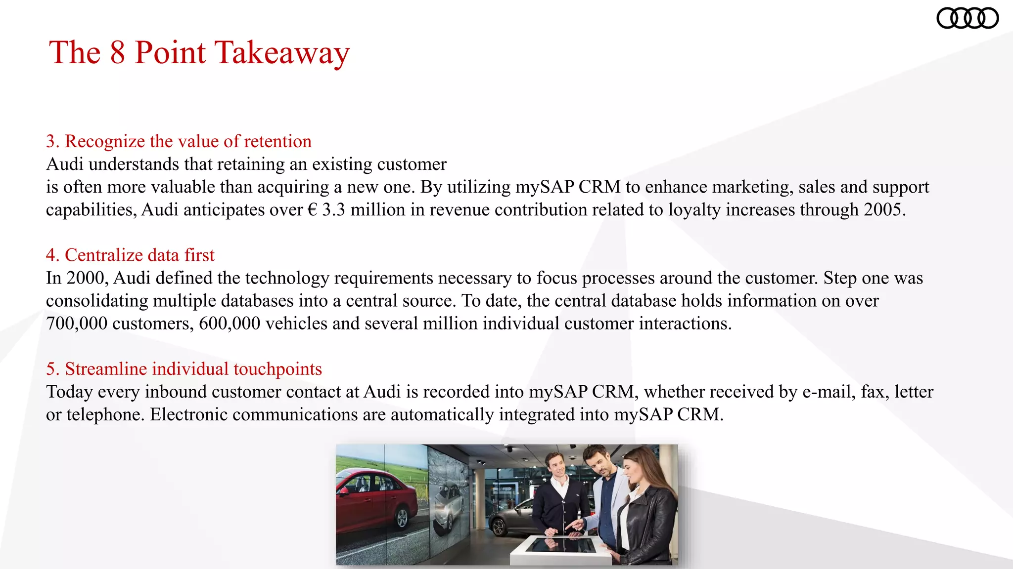 The 8 Point Takeaway
3. Recognize the value of retention
Audi understands that retaining an existing customer
is often more valuable than acquiring a new one. By utilizing mySAP CRM to enhance marketing, sales and support
capabilities, Audi anticipates over € 3.3 million in revenue contribution related to loyalty increases through 2005.
4. Centralize data first
In 2000, Audi defined the technology requirements necessary to focus processes around the customer. Step one was
consolidating multiple databases into a central source. To date, the central database holds information on over
700,000 customers, 600,000 vehicles and several million individual customer interactions.
5. Streamline individual touchpoints
Today every inbound customer contact at Audi is recorded into mySAP CRM, whether received by e-mail, fax, letter
or telephone. Electronic communications are automatically integrated into mySAP CRM.
 