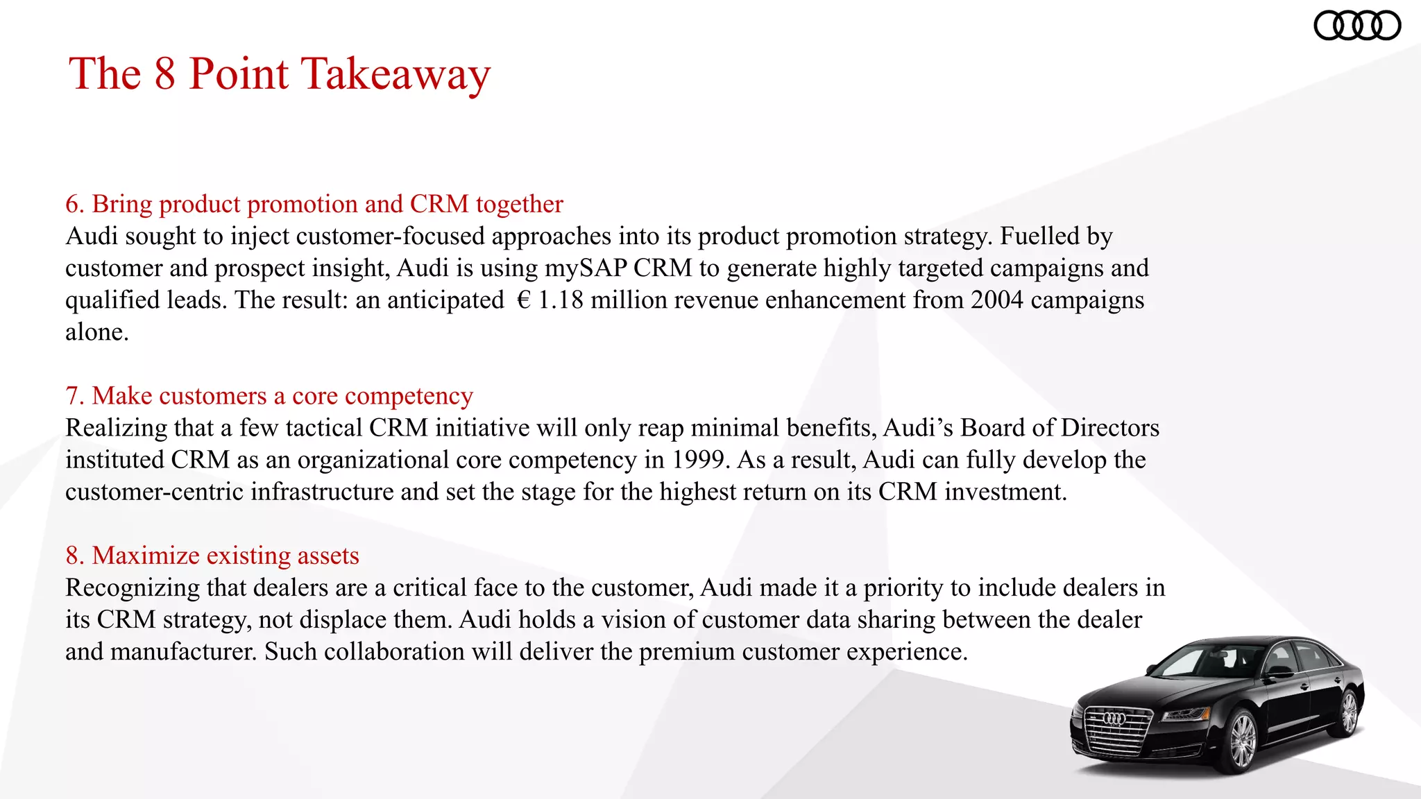 The 8 Point Takeaway
6. Bring product promotion and CRM together
Audi sought to inject customer-focused approaches into its product promotion strategy. Fuelled by
customer and prospect insight, Audi is using mySAP CRM to generate highly targeted campaigns and
qualified leads. The result: an anticipated € 1.18 million revenue enhancement from 2004 campaigns
alone.
7. Make customers a core competency
Realizing that a few tactical CRM initiative will only reap minimal benefits, Audi’s Board of Directors
instituted CRM as an organizational core competency in 1999. As a result, Audi can fully develop the
customer-centric infrastructure and set the stage for the highest return on its CRM investment.
8. Maximize existing assets
Recognizing that dealers are a critical face to the customer, Audi made it a priority to include dealers in
its CRM strategy, not displace them. Audi holds a vision of customer data sharing between the dealer
and manufacturer. Such collaboration will deliver the premium customer experience.
 