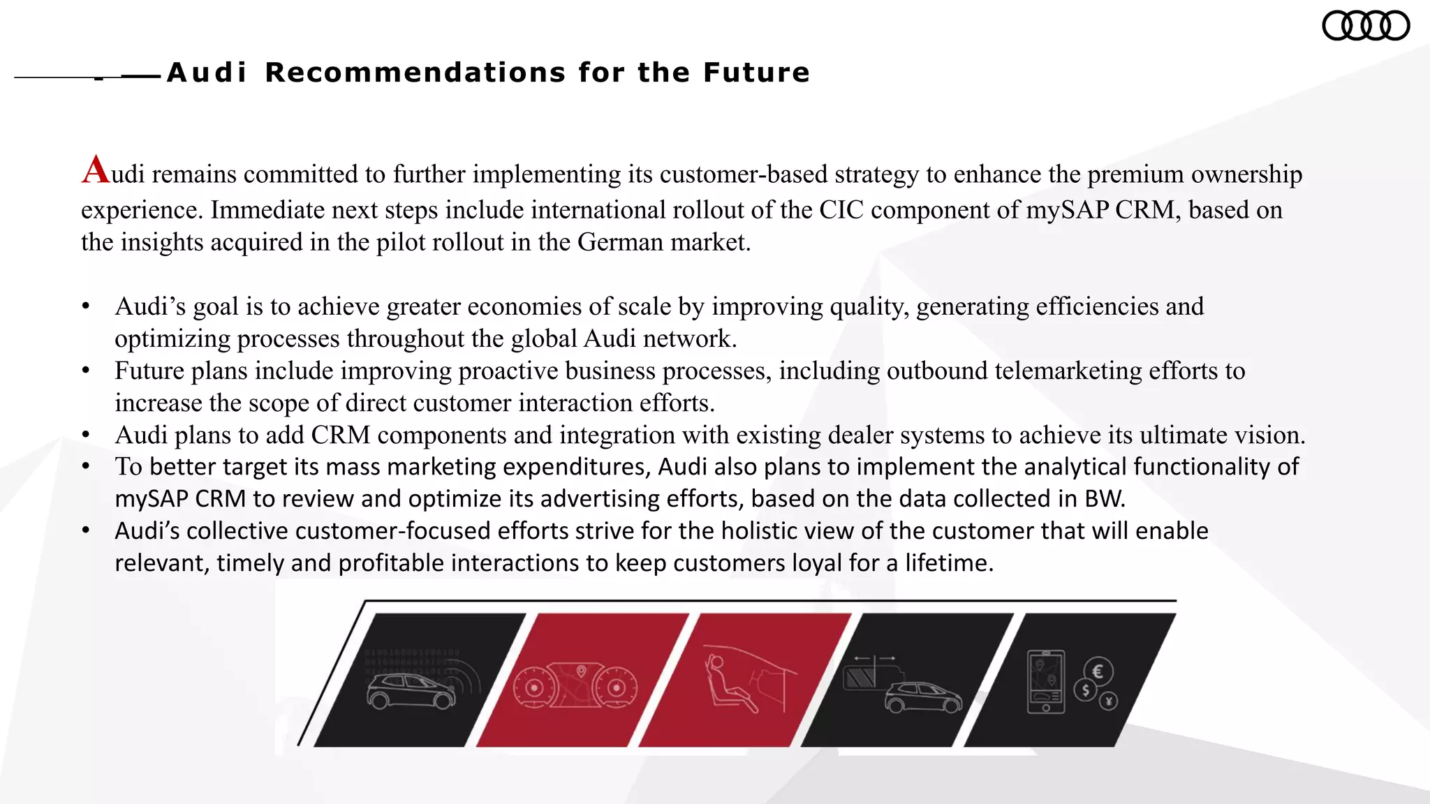Au d i Recommendations for the Future
Audi remains committed to further implementing its customer-based strategy to enhance the premium ownership
experience. Immediate next steps include international rollout of the CIC component of mySAP CRM, based on
the insights acquired in the pilot rollout in the German market.
• Audi’s goal is to achieve greater economies of scale by improving quality, generating efficiencies and
optimizing processes throughout the global Audi network.
• Future plans include improving proactive business processes, including outbound telemarketing efforts to
increase the scope of direct customer interaction efforts.
• Audi plans to add CRM components and integration with existing dealer systems to achieve its ultimate vision.
• To better target its mass marketing expenditures, Audi also plans to implement the analytical functionality of
mySAP CRM to review and optimize its advertising efforts, based on the data collected in BW.
• Audi’s collective customer-focused efforts strive for the holistic view of the customer that will enable
relevant, timely and profitable interactions to keep customers loyal for a lifetime.
 