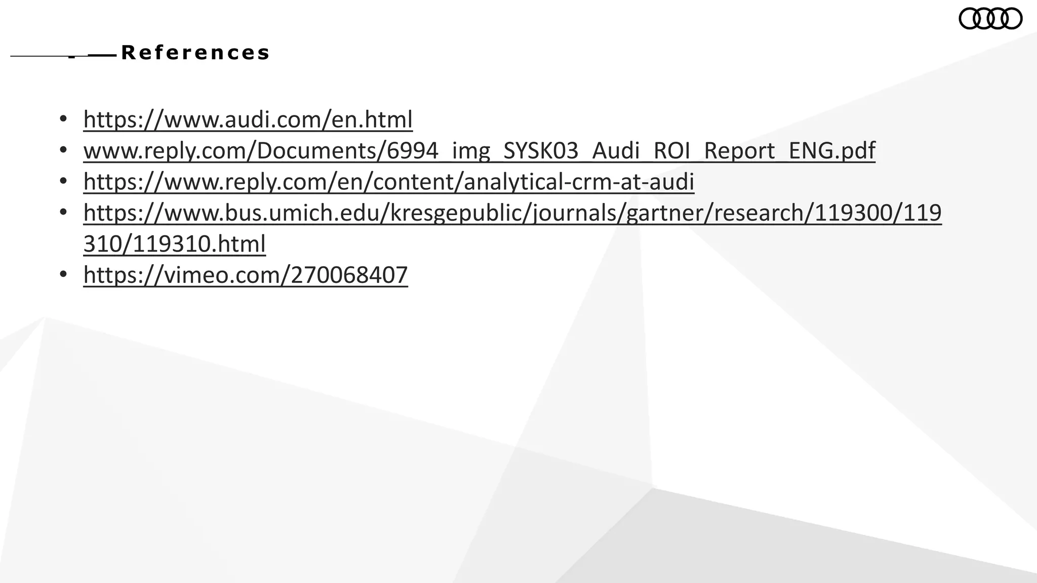 Re fe r e n c e s
• https://www.audi.com/en.html
• www.reply.com/Documents/6994_img_SYSK03_Audi_ROI_Report_ENG.pdf
• https://www.reply.com/en/content/analytical-crm-at-audi
• https://www.bus.umich.edu/kresgepublic/journals/gartner/research/119300/119
310/119310.html
• https://vimeo.com/270068407
 