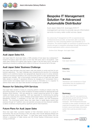 Bespoke IT Management
                                                                              Solution for Advanced
                                                                              Automobile Distributor
                                                                              Audi Japan Sales K.K. leverages KVH IT
                                                                              management services to provide secure information
                                                                              services to every sales outlet across Japan


                                                                              By outsourcing IT management to KVH, an experienced and
                                                                              professional service provider, we have been able to smoothly
                                                                              transform to a new computing platform and streamline our IT
                                                                              operations. The solution enables our workforce to spread across the
                                                                              country and gain a competitive advantage through fast access to
                                                                              business applications within a secure environment.

                                                                                 - Andrew Doré, Manager, Audi Japan Sales


Audi Japan Sales K.K.
Audi Japan Sales K.K. (Audi Japan Sales), a 100% subsidiary of Audi Japan, has a widespread IT        Customer
footprint throughout Japan that caters to more than 400 active users in 23 locations. Audi
                                                                                                      Audi Japan Sales K.K.
Japan Sales recently hit its highest sales figures in Japan in the first half of 2012, and will be
expanding its business by adding hybrid models to its line-up in the second half of the year.


Audi Japan Sales Business Challenge
                                                                                                      Industry
Audi Japan Sales had been using Audi Japan s wide area network to access and host its core
                                                                                                      Motor Sales
business applications. The major challenges were strengthening the security of its computing
platform as its workforce became more geographically dispersed across its various domestic
outlets and increasing accessibility to the corporate email system for sales representatives who
regularly work remotely. Also, as the business continued to grow at a rapid rate, Audi Japan
Sales wanted to improve IT operational efficiency by managing its IT environment from a                Business
central location and enabling instant and secure access to information as it is required. To
                                                                                                       Distribution and maintenance of Audi
address these needs, Audi Japan Sales decided to leverage partner capabilities.
                                                                                                       automobiles that are supplied at 23
                                                                                                       locations across Japan
Reason for Selecting KVH Services
Audi Japan Sales decided to revamp its computing platform, including its network, email, file,
and printing systems, as well as renew its desktop and laptop hardware by deploying Microsoft
Windows Active Directory. KVH was selected as a valued outsourcing partner for its highly             Summary
reliable and flexible service capabilities.   KVH was responsible for transforming the existing
                                                                                                      Audi Japan Sales K.K. was experiencing
work group computing into a secure Windows domain-based network that leverages KVH s IT
Management Solution, a combination of KVH IaaS, KVH network, and KVH Professional                     rapid business growth and was facing its
Services. The cloud-based solution allows Audi Japan Sales to rapidly deploy industry best            End-of-Life with limited IT-related
practices through its IT platform, tools, and operation processes and has enhanced scalability        manpower. KVH Professional Services
to deliver on-demand computing without significant upfront initial investment.                        consulted on their system architecture, and
                                                                                                      supported throughout their system renewal
                                                                                                      to build a secure and stable information
Future Plans for Audi Japan Sales                                                                     system that could be provided to each
                                                                                                      outlet.
Since Audi Japan Sales successful migration of their information services to a secure IT
environment, they are now focusing on their next steps, which include deploying efficient and
advanced Document Storage and Viewer. To meet these needs moving forward, KVH has
offered a combination of tablet devices and VDI (Virtual Desktop Infrastructure) services
running on KVH IaaS.
 