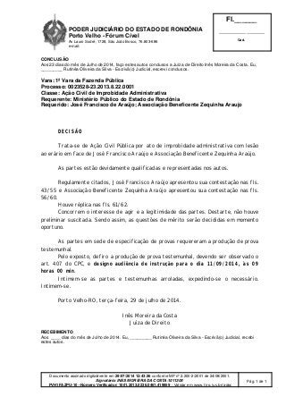 PODER JUDICIÁRIO DO ESTADO DE RONDÔNIA
Porto Velho - Fórum Cível
Av Lauro Sodré, 1728, São João Bosco, 76.803-686
e-mail:
Fl.______
_________________________
Cad.
Documento assinado digitalmente em 29/07/2014 12:43:36 conforme MP nº 2.200-2/2001 de 24/08/2001.
Signatário: INES MOREIRA DA COSTA:1011308
PVH1FAZPU-10 - Número Verificador: 1001.2013.0236.0461.419859 - Validar em www.tjro.jus.br/adoc
Pág. 1 de 1
CONCLUSÃO
Aos 23 dias do mês de Julho de 2014, faço estes autos conclusos a Juíza de Direito Inês Moreira da Costa. Eu,
_________ Rutinéa Oliveira da Silva - Escrivã(o) Judicial, escrevi conclusos.
Vara: 1ª Vara da Fazenda Pública
Processo: 0023528-23.2013.8.22.0001
Classe: Ação Civil de Improbidade Administrativa
Requerente: Ministério Público do Estado de Rondônia
Requerido: José Francisco de Araújo; Associação Beneficente Zequinha Araujo
DECISÃO
Trata-se de Ação Civil Pública por ato de improbidade administrativa com lesão
ao erário em face de José Francisco Araújo e Associação Beneficente Zequinha Araújo.
As partes estão devidamente qualificadas e representadas nos autos.
Regulamente citados, José Francisco Araújo apresentou sua contestação nas fls.
43/55 e Associação Beneficente Zequinha Araújo apresentou sua contestação nas fls.
56/60.
Houve réplica nas fls. 61/62.
Concorrem o interesse de agir e a legitimidade das partes. Destarte, não houve
preliminar suscitada. Sendo assim, as questões de mérito serão decididas em momento
oportuno.
As partes em sede de especificação de provas requereram a produção de prova
testemunhal.
Pelo exposto, defiro a produção de prova testemunhal, devendo ser observado o
art. 407 do CPC, e designo audiência de instrução para o dia 11/09/2014, às 09
horas 00 min.
Intimem-se as partes e testemunhas arroladas, expedindo-se o necessário.
Intimem-se.
Porto Velho-RO, terça-feira, 29 de julho de 2014.
Inês Moreira da Costa
Juíza de Direito
RECEBIMENTO
Aos ____ dias do mês de Julho de 2014. Eu, _________ Rutinéa Oliveira da Silva - Escrivã(o) Judicial, recebi
estes autos.
 