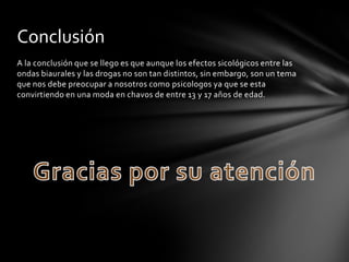 Conclusión
A la conclusión que se llego es que aunque los efectos sicológicos entre las
ondas biaurales y las drogas no son tan distintos, sin embargo, son un tema
que nos debe preocupar a nosotros como psicologos ya que se esta
convirtiendo en una moda en chavos de entre 13 y 17 años de edad.
 