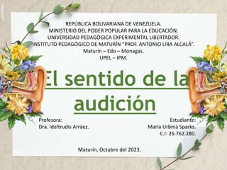 REPÚBLICA BOLIVARIANA DE VENEZUELA.
MINISTERIO DEL PODER POPULAR PARA LA EDUCACIÓN.
UNIVERSIDAD PEDAGÓGICA EXPERIMENTAL LIBERTADOR.
INSTITUTO PEDAGÓGICO DE MATURÍN “PROF. ANTONIO LIRA ALCALÁ”.
Maturín – Edo – Monagas.
UPEL – IPM.
El sentido de la
audición
Profesora:
Dra. Ideltrudis Arráez.
Estudiante:
María Urbina Sparks.
C.I: 26.762.280.
Maturín, Octubre del 2023.
 