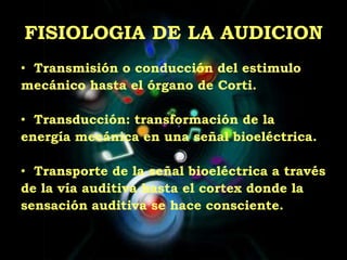 FISIOLOGIA DE LA AUDICIONTransmisión o conducción del estimulomecánico hasta el órgano de Corti.Transducción: transformación de laenergía mecánica en una señal bioeléctrica.Transporte de la señal bioeléctrica a travésde la vía auditiva hasta el cortex donde lasensación auditiva se hace consciente.