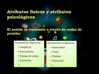 	Atributos físicos y atributos psicológicos	El sonido se transmite a través de ondas de presión:Parámetros objetivos: Amplitud