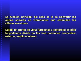La función principal del oído es la de convertir las
ondas sonoras en vibraciones que estimulan las
células nerviosas.
Desde un punto de vista funcional y anatómico el oído
lo podemos dividir en las tres porciones conocidas:
externo, medio e interno.
 