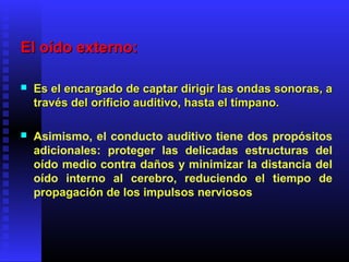 El oído externo:El oído externo:
 Es el encargado de captar dirigir las ondas sonoras, aEs el encargado de captar dirigir las ondas sonoras, a
través del orificio auditivo, hasta el tímpano.través del orificio auditivo, hasta el tímpano.
 Asimismo, el conducto auditivo tiene dos propósitos
adicionales: proteger las delicadas estructuras del
oído medio contra daños y minimizar la distancia del
oído interno al cerebro, reduciendo el tiempo de
propagación de los impulsos nerviosos
 
