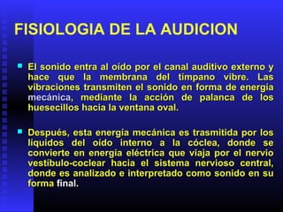 FISIOLOGIA DE LA AUDICION
 El sonido entra al oído por el canal auditivo externo yEl sonido entra al oído por el canal auditivo externo y
hace que la membrana del tímpano vibre. Lashace que la membrana del tímpano vibre. Las
vibraciones transmiten el sonido en forma de energíavibraciones transmiten el sonido en forma de energía
mecánicamecánica, mediante la acción de palanca de los, mediante la acción de palanca de los
huesecillos hacia la ventana oval.huesecillos hacia la ventana oval.
 Después, esta energía mecánica es trasmitida por losDespués, esta energía mecánica es trasmitida por los
líquidos del oído interno a la cóclea, donde selíquidos del oído interno a la cóclea, donde se
convierte en energía eléctrica que viaja por el nervioconvierte en energía eléctrica que viaja por el nervio
vestíbulo-coclear hacia el sistema nervioso central,vestíbulo-coclear hacia el sistema nervioso central,
donde es analizado e interpretado como sonido en sudonde es analizado e interpretado como sonido en su
formaforma final.final.
 