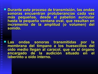  Durante este proceso de transmisión, las ondasDurante este proceso de transmisión, las ondas
sonoras encuentran protuberancias cada vezsonoras encuentran protuberancias cada vez
más pequeñas, desde el pabellón auricularmás pequeñas, desde el pabellón auricular
hasta la pequeña ventana oval, que resultan enhasta la pequeña ventana oval, que resultan en
incremento de la amplitud (o volumen) delincremento de la amplitud (o volumen) del
sonido.sonido.
 Las ondas sonoras transmitidas por laLas ondas sonoras transmitidas por la
membrana del tímpano a los huesecillos delmembrana del tímpano a los huesecillos del
oído medio llegan al caracol, que es el órganooído medio llegan al caracol, que es el órgano
encargado de la audición situado en elencargado de la audición situado en el
laberinto u oído interno.laberinto u oído interno.
 