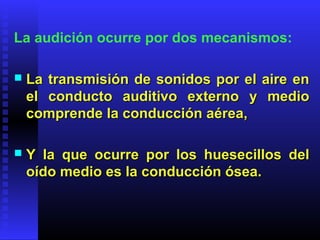 La audición ocurre por dos mecanismos:
 La transmisión de sonidos por el aire enLa transmisión de sonidos por el aire en
el conducto auditivo externo y medioel conducto auditivo externo y medio
comprende la conducción aérea,comprende la conducción aérea,
 Y la que ocurre por los huesecillos delY la que ocurre por los huesecillos del
oído medio es la conducción ósea.oído medio es la conducción ósea.
 