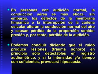  En personas con audición normal, laEn personas con audición normal, la
conducción aérea es más eficaz; sinconducción aérea es más eficaz; sin
embargo, los defectos de la membranaembargo, los defectos de la membrana
timpánica o la interrupción de la cadenatimpánica o la interrupción de la cadena
osicular alteran la conducción normal del aireosicular alteran la conducción normal del aire
y causan pérdida de la proporción sonido-y causan pérdida de la proporción sonido-
presión y, por tanto, pérdida de la audición.presión y, por tanto, pérdida de la audición.
 Podemos concluir diciendo que el ruidoPodemos concluir diciendo que el ruido
produce lesiones (trauma sonoro) enproduce lesiones (trauma sonoro) en
principio sólo detectables en registroprincipio sólo detectables en registro
audiométrico, y si la intensidad y/o tiempoaudiométrico, y si la intensidad y/o tiempo
son suficientes, provocará hipoacusia.son suficientes, provocará hipoacusia.
 