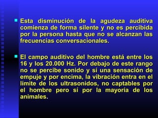  Esta disminución de la agudeza auditivaEsta disminución de la agudeza auditiva
comienza de forma silente y no es percibidacomienza de forma silente y no es percibida
por la persona hasta que no se alcanzan laspor la persona hasta que no se alcanzan las
frecuencias conversacionales.frecuencias conversacionales.
 El campo auditivo del hombre está entre losEl campo auditivo del hombre está entre los
16 y los 20.000 Hz. Por debajo de este rango16 y los 20.000 Hz. Por debajo de este rango
no se percibe sonido y sí una sensación deno se percibe sonido y sí una sensación de
empuje y por encima, la vibración entra en elempuje y por encima, la vibración entra en el
límite de los ultrasonidos, no captables porlímite de los ultrasonidos, no captables por
el hombre pero sí por la mayoría de losel hombre pero sí por la mayoría de los
animalesanimales..
 