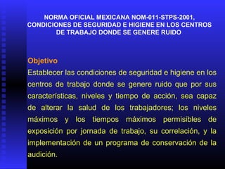 NORMA OFICIAL MEXICANA NOM-011-STPS-2001,
CONDICIONES DE SEGURIDAD E HIGIENE EN LOS CENTROS
DE TRABAJO DONDE SE GENERE RUIDO
Objetivo
Establecer las condiciones de seguridad e higiene en los
centros de trabajo donde se genere ruido que por sus
características, niveles y tiempo de acción, sea capaz
de alterar la salud de los trabajadores; los niveles
máximos y los tiempos máximos permisibles de
exposición por jornada de trabajo, su correlación, y la
implementación de un programa de conservación de la
audición.
 