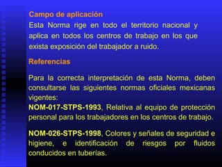 Campo de aplicación
Esta Norma rige en todo el territorio nacional y
aplica en todos los centros de trabajo en los que
exista exposición del trabajador a ruido.
Referencias
Para la correcta interpretación de esta Norma, deben
consultarse las siguientes normas oficiales mexicanas
vigentes:
NOM-017-STPS-1993, Relativa al equipo de protección
personal para los trabajadores en los centros de trabajo.
NOM-026-STPS-1998, Colores y señales de seguridad e
higiene, e identificación de riesgos por fluidos
conducidos en tuberías.
 