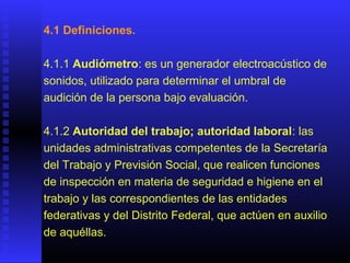 4.1 Definiciones.
4.1.1 Audiómetro: es un generador electroacústico de
sonidos, utilizado para determinar el umbral de
audición de la persona bajo evaluación.
4.1.2 Autoridad del trabajo; autoridad laboral: las
unidades administrativas competentes de la Secretaría
del Trabajo y Previsión Social, que realicen funciones
de inspección en materia de seguridad e higiene en el
trabajo y las correspondientes de las entidades
federativas y del Distrito Federal, que actúen en auxilio
de aquéllas.
 