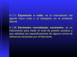 4.1.11 Exposición a ruido: es la interrelación del
agente físico ruido y el trabajador en el ambiente
laboral.
4.1.38 Sonómetro normalizado; sonómetro: es un
instrumento para medir el nivel de presión acústica y
que satisface las especificaciones de alguna norma de
referencia declarada por el fabricante.
 