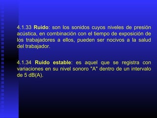 4.1.33 Ruido: son los sonidos cuyos niveles de presión
acústica, en combinación con el tiempo de exposición de
los trabajadores a ellos, pueden ser nocivos a la salud
del trabajador.
4.1.34 Ruido estable: es aquel que se registra con
variaciones en su nivel sonoro "A" dentro de un intervalo
de 5 dB(A).
 