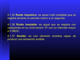 4.1.35 Ruido impulsivo: es aquel ruido inestable que se
registra durante un período menor a un segundo.
4.1.36 Ruido inestable: es aquel que se registra con
variaciones en su nivel sonoro "A" con un intervalo mayor
a 5 dB(A).
4.1.37 Sonido: es una vibración acústica capaz de
producir una sensación audible.
 