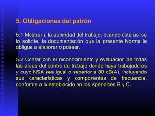 5. Obligaciones del patrón
5.1 Mostrar a la autoridad del trabajo, cuando ésta así se
lo solicite, la documentación que la presente Norma le
obligue a elaborar o poseer.
5.2 Contar con el reconocimiento y evaluación de todas
las áreas del centro de trabajo donde haya trabajadores
y cuyo NSA sea igual o superior a 80 dB(A), incluyendo
sus características y componentes de frecuencia,
conforme a lo establecido en los Apéndices B y C.
 