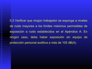 5.3 Verificar que ningún trabajador se exponga a niveles
de ruido mayores a los límites máximos permisibles de
exposición a ruido establecidos en el Apéndice A. En
ningún caso, debe haber exposición sin equipo de
protección personal auditiva a más de 105 dB(A).
 