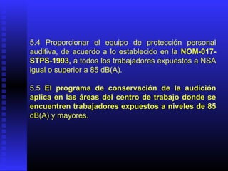 5.4 Proporcionar el equipo de protección personal
auditiva, de acuerdo a lo establecido en la NOM-017-
STPS-1993, a todos los trabajadores expuestos a NSA
igual o superior a 85 dB(A).
5.5 El programa de conservación de la audición
aplica en las áreas del centro de trabajo donde se
encuentren trabajadores expuestos a niveles de 85
dB(A) y mayores.
 