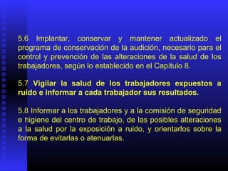 5.6 Implantar, conservar y mantener actualizado el
programa de conservación de la audición, necesario para el
control y prevención de las alteraciones de la salud de los
trabajadores, según lo establecido en el Capítulo 8.
5.7 Vigilar la salud de los trabajadores expuestos a
ruido e informar a cada trabajador sus resultados.
5.8 Informar a los trabajadores y a la comisión de seguridad
e higiene del centro de trabajo, de las posibles alteraciones
a la salud por la exposición a ruido, y orientarlos sobre la
forma de evitarlas o atenuarlas.
 