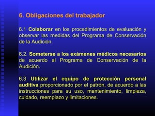 6. Obligaciones del trabajador
6.1 Colaborar en los procedimientos de evaluación y
observar las medidas del Programa de Conservación
de la Audición.
6.2. Someterse a los exámenes médicos necesarios
de acuerdo al Programa de Conservación de la
Audición.
6.3 Utilizar el equipo de protección personal
auditiva proporcionado por el patrón, de acuerdo a las
instrucciones para su uso, mantenimiento, limpieza,
cuidado, reemplazo y limitaciones.
 