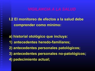 VIGILANCIA A LA SALUD
I.2 El monitoreo de efectos a la salud debe
comprender como mínimo:
a) historial otológico que incluya:
1) antecedentes heredo-familiares;
2) antecedentes personales patológicos;
3) antecedentes personales no-patológicos;
4) padecimiento actual;
 