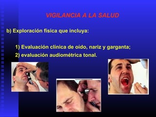 VIGILANCIA A LA SALUD
b) Exploración física que incluya:
1) Evaluación clínica de oído, nariz y garganta;
2) evaluación audiométrica tonal.
 