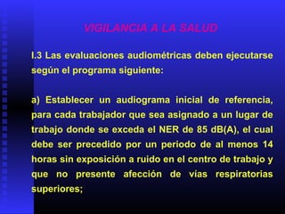 VIGILANCIA A LA SALUD
I.3 Las evaluaciones audiométricas deben ejecutarse
según el programa siguiente:
a) Establecer un audiograma inicial de referencia,
para cada trabajador que sea asignado a un lugar de
trabajo donde se exceda el NER de 85 dB(A), el cual
debe ser precedido por un periodo de al menos 14
horas sin exposición a ruido en el centro de trabajo y
que no presente afección de vías respiratorias
superiores;
 