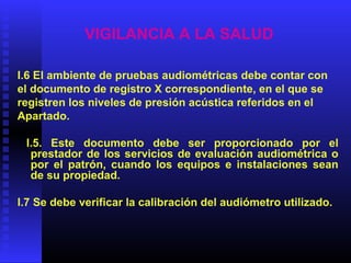 VIGILANCIA A LA SALUD
I.6 El ambiente de pruebas audiométricas debe contar con
el documento de registro X correspondiente, en el que se
registren los niveles de presión acústica referidos en el
Apartado.
I.5. Este documento debe ser proporcionado por el
prestador de los servicios de evaluación audiométrica o
por el patrón, cuando los equipos e instalaciones sean
de su propiedad.
I.7 Se debe verificar la calibración del audiómetro utilizado.
 