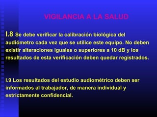 VIGILANCIA A LA SALUD
I.8 Se debe verificar la calibración biológica del
audiómetro cada vez que se utilice este equipo. No deben
existir alteraciones iguales o superiores a 10 dB y los
resultados de esta verificación deben quedar registrados.
I.9 Los resultados del estudio audiométrico deben ser
informados al trabajador, de manera individual y
estrictamente confidencial.
 